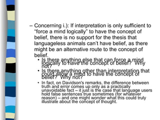 Concerning i.): If interpretation is only sufficient to “force a mind logically” to have the concept of belief, there is no support for the thesis that languageless animals can’t have belief, as there might be an alternative route to the concept of belief. Is there anything else that can force a mind logically to have the concept of belief?  Why not? Is there anything other than interpretation that could allow a mind to have the concept of belief?  Why not? In fact, on Davidson's remarks, the difference between truth and error comes up only as a practically unavoidable fact – it just is the case that language users hold false sentences true sometimes (for whatever reason) – and one might wonder what this could truly illustrate about the concept of thought. 