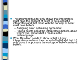 The argument thus far only shows that interpreters must have the concept of belief to be successful interpreters and that those with the concept of belief must have beliefs Assigning error, optimizing agreement Having beliefs about the interpretee's beliefs, about what's true, about what s means in the metalanguage What Davidson needs to show is that a.) only interpreters can have the concept of belief and that b.) only those that possess the concept of belief can have beliefs.  