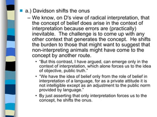 a.) Davidson shifts the onus We know, on D's view of radical interpretation, that the concept of belief does arise in the context of interpretation because errors are (practically) inevitable.  The challenge is to come up with any other context that generates the concept.  He shifts the burden to those that might want to suggest that non-interpreting animals might have come to the concept by another route. “ But this contrast, I have argued, can emerge only in the context of interpretation, which alone forces us to the idea of objective, public truth.” “ We have the idea of belief only from the role of belief in interpretation of a language, for as a private attitude it is not intelligible except as an adjustment to the public norm provided by language.” By just asserting that only interpretation forces us to the concept, he shifts the onus. 