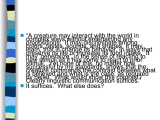 “ A creature may interact with the world in complex ways without entertaining any propositions.  It may discriminate among colors, tastes, sounds, and shapes. It may learn, that is change its behavior, in ways that preserve its life or increase its food intake.  It may 'generalize', in the sense of reacting to new stimuli as it has come to react to prior stimuli.  Yet none of this, no matter how successful by my standards, shows that the creature commands the contrast between what is believed and what is the case, as required by belief.  What would show this contrast?  Clearly linguistic communication suffices.” It suffices.  What else does? 