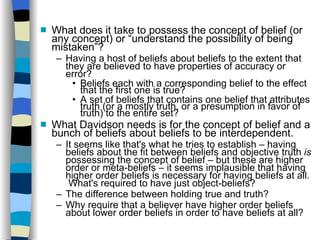 What does it take to possess the concept of belief (or any concept) or “understand the possibility of being mistaken”? Having a host of beliefs about beliefs to the extent that they are believed to have properties of accuracy or error? Beliefs each with a corresponding belief to the effect that the first one is true? A set of beliefs that contains one belief that attributes truth (or a mostly truth, or a presumption in favor of truth) to the entire set? What Davidson needs is for the concept of belief and a bunch of beliefs about beliefs to be interdependent.  It seems like that's what he tries to establish – having beliefs about the fit between beliefs and objective truth  is  possessing the concept of belief – but these are higher order or meta-beliefs – it seems implausible that having higher order beliefs is necessary for having beliefs at all.  What's required to have just object-beliefs? The difference between holding true and truth? Why require that a believer have higher order beliefs about lower order beliefs in order to have beliefs at all? 