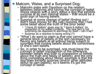 Malcom, Weiss, and a Surprised Dog: Malcolm sides with Davidson on the relation between believing and having the concept of belief.  Weiss objects with a story about a dog that exhibits surprise at its own internal states – that would be a good sign of having beliefs.  Surprise at some change of belief (finding out I didn't have money for the cab) requires that I had some belief about the truth of the prior belief. “ I have 20 dollars” gives way to “I have 6 dollars” on inspection of my wallet contents.  The new fact is not surprising (as opposed to alarming) by itself – can it be?  Surprise as a reaction to being wrong (?)‏ “ What I do want to claim is that one cannot have a general stock of beliefs of the sort necessary for having any beliefs at all without being subject to surprises that involve beliefs about the correctness of one's own beliefs.” So, in order to be surprised, one must have the concept of belief (recognition of the difference between beliefs and truth or possession of beliefs about the truth and falsity of beliefs), and the only thing compelling about Weiss' example is that the dog does exhibits surprise (and/or other attitudes about its own beliefs), so it seems it's got the concept of belief. 