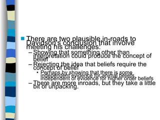 There are two plausible in-roads to Davidson's conclusion that involve meeting his challenges: Showing that something other than interpretation could produce the concept of belief Rejecting the idea that beliefs require the concept of belief Perhaps by showing that there is some independent evidence for animal beliefs, independent of evidence for higher order beliefs There are more inroads, but they take a little bit of unpacking. 