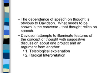 The dependence of speech on thought is obvious to Davidson.  What needs to be shown is the converse - that thought relies on speech. Davidson attempts to illuminate features of the concept of thought with suggestive discussion about one project and an argument from another: 1. Teleological explanation  2. Radical Interpretation  