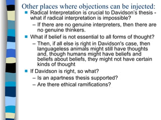 Other places where objections can be injected: Radical Interpretation is crucial to Davidson’s thesis - what if radical interpretation is impossible?  If there are no genuine interpreters, then there are no genuine thinkers. What if belief is not essential to all forms of thought? Then, if all else is right in Davidson's case, then languageless animals might still have thoughts and, though humans might have beliefs and beliefs about beliefs, they might not have certain kinds of thought If Davidson is right, so what?  Is an apartness thesis supported?  Are there ethical ramifications?  