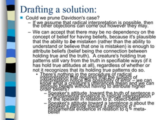 Drafting a solution: Could we prune Davidson's case? If we assume that radical interpretation is possible, then the other objections can come out however they may. We can accept that there may be no dependency on the concept of belief for having beliefs, because it's plausible that the ability to  be  mistaken (rather than the ability to understand or believe that one is mistaken) is enough to attribute beliefs (belief being the connection between holding true and the truth).  A creature's holding true patterns still vary from the truth in specifiable ways (if it has hold true attitudes at all), regardless of whether or not it recognizes that its holding true patterns do so.  There's nothing in the procedure of radical interpretation that requires that the subject of interpretation notice the possibility of error – we can know what a creature's utterances mean and we can attribute beliefs without having to attribute higher order beliefs? Speaker's attitude  toward the truth of sentence p = fundamental evidence in radical interpretation of the speaker in relation to p; object-belief Speaker's attitude toward a sentence q about the speaker's attitude toward a sentence p = fundamental evidence in relation to q = meta-belief 