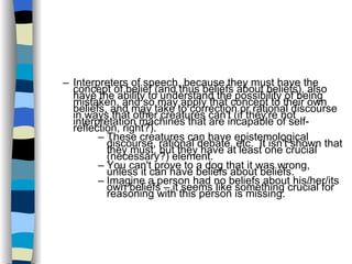 Interpreters of speech, because they must have the concept of belief (and thus beliefs about beliefs), also have the ability to understand the possibility of being mistaken, and so may apply that concept to their own beliefs, and may take to correction or rational discourse in ways that other creatures can't (if they're not interpretation machines that are incapable of self-reflection, right?). These creatures can have epistemological discourse, rational debate, etc.  It isn't shown that they must, but they have at least one crucial (necessary?) element. You can't prove to a dog that it was wrong, unless it can have beliefs about beliefs. Imagine a person had no beliefs about his/her/its own beliefs – it seems like something crucial for reasoning with this person is missing. 
