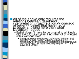 All of the above only requires the relations between belief and interpretation (interpretation -> concept of belief -> belief)‏ that have had a stronger showing here than what Davidson needed Belief doesn't have to be crucial to all kinds of thought, it can play a number of privileged roles without that Languageless creatures may have beliefs, but not the higher order beliefs necessary for rationality or the kinds of epistemic discourse we normally and perhaps crucially rely on – Think Law and Order. 