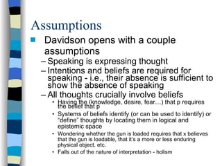 Assumptions Davidson opens with a couple assumptions Speaking is expressing thought Intentions and beliefs are required for speaking - i.e., their absence is sufficient to show the absence of speaking All thoughts crucially involve beliefs Having the (knowledge, desire, fear…) that p requires the belief that p Systems of beliefs identify (or can be used to identify) or “define” thoughts by locating them in logical and epistemic space Wondering whether the gun is loaded requires that x believes that the gun is loadable, that it’s a more or less enduring physical object, etc. Falls out of the nature of interpretation - holism 