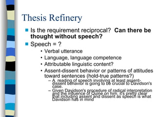 Thesis Refinery Is the requirement reciprocal?  Can there be thought without speech?  Speech = ? Verbal utterance Language, language competence Attributable linguistic content? Assent-dissent behavior or patterns of attitudes toward sentences (hold-true patterns?)‏ A  reading of speech involving at least assent-dissent behavior is going to be crucial to Davidson's case. Given Davidson's procedure of radical interpretation and the influence of Quine on him, it's pretty clear that including assent and dissent as speech is what Davidson has in mind 