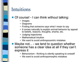 Intuitions Of course! - I can think without talking:  Images Diagrams Finding that someone says what I mean to say It comes naturally to explain animal behavior by appeal to beliefs, reasons, thoughts, shame, etc. Judging trajectories Mathematical intuition‏ We want to avoid anthropocentric mistakes Maybe not... - we tend to question whether someone has a clear idea at all if they can’t express it Behaviorism - thinking is silently speaking to oneself We want to avoid anthropomorphic mistakes 