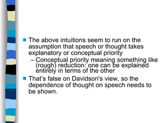 The above intuitions seem to run on the assumption that speech or thought takes explanatory or conceptual priority Conceptual priority meaning something like (rough) reduction: one can be explained entirely in terms of the other That’s false on Davidson's view, so the dependence of thought on speech needs to be shown. 