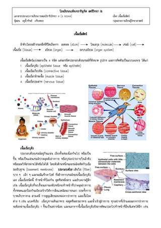 โรงเรียนนวมินทราชินทศ สตรีวทยา ๒
                                                      - 1 -ู ิ     ิ
 เอกสารประกอบการเรียนการสอนวิชาชีววิทยา 4 (ว 30244)                                    เรื่อง เนื้อเยื่อสัตว
 ผูสอน ครูน้ําทิพย เที่ยงตรง                                                         กลุมสาระการเรียนรูวิทยาศาสตร


                                                      เนื้อเยือสัตว
                                                              ่

         ลําดับโครงสรางของสิ่งมีชีวิตเริ่มจาก อะตอม (atom)         โมเลกุล (molecule)           เซลล (cell)
เนื้อเยื่อ (tissue)             อวัยวะ (organ)              ระบบอวัยวะ (organ system)

      เนื้อเยื่อสัตวแบงออกเปน 4 ชนิด แตละชนิดประกอบดวยเซลลที่มีขนาด รูปราง และการจัดตัวเปนแบบเฉพาะ ไดแก
      1. เนื้อเยื่อบุผิว (epithelial tissue หรือ epithelim)
      2. เนื้อเยื่อเกี่ยวพัน (connective tissue)
      3. เนื้อเยื่อกลามเนื้อ (muscle tissue)
      4. เนื้อเยื่อประสาท (nervous tissue)




      เนื้อเยื่อบุผิว
      ประกอบดวยเซลลอยูกันแนน เรียงชั้นตอเนื่องกันไป หรือเปน
ชิ้น หรือเปนแผนเซลลปกคลุมผิวรางกาย หรือบุชองวางภายในลําตัว
หรือยอมใหสารผานไดหรือไมได โดยผิวดานหนึ่งของเซลลจะติดกับเยื่อ
รองรับฐาน (basement membrane) ประกอบดวย เสนใย (fiber)
บาง ๆ เล็ก ๆ และพอลิแซ็กคาไรด ที่สรางจากเซลลของเนื้อเยื่อบุผิว
เอง เนื้อเยื่อชนิดนี้ ทําหนาที่ปองกัน ดูดซึมหลั่งสาร และรับความรูสึก
เชน เนื้อเยื่อบุผิวที่พบชั้นนอกของผิวหนังจะทําหนาที่ปกคลุมรางกาย
ทั้งหมดและปองกันอวัยวะขางใตจากสิ่งแวดลอมภายนอก รวมทั้งการ
บาดเจ็บทางกล สารเคมี การสูญเสียของเหลวจากรางกาย และเชื้อโรค
ตาง ๆ เชน แบคทีเรีย เยื่อบุทางเดินอาหาร จะดูดซึมสารอาหาร และน้ําเขาสูรางกาย ทุกอยางที่เขาและออกจากรางกาย
จะตองผานเนื้อเยื่อบุผิว 1 ชั้นเปนอยางนอย และนอกจากนี้เนื้อเยื่อบุผิวยังอาจดัดแปลงไปทําหนาที่อื่นพิเศษไดอีก เชน
 