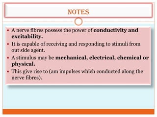 Notes
 A nerve fibres possess the power of conductivity and
excitability.
 It is capable of receiving and responding to stimuli from
out side agent.
 A stimulus may be mechanical, electrical, chemical or
physical.
 This give rise to (am impulses which conducted along the
nerve fibres).
 