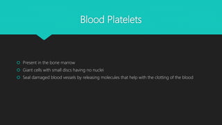 Blood Platelets
 Present in the bone marrow
 Giant cells with small discs having no nuclei
 Seal damaged blood vessels by releasing molecules that help with the clotting of the blood
 