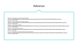 References
Dhital, M., 2019. Slideshare: Animal Tissue Notes. [Online]
Available at: https://www.slideshare.net/ManojDhital2/animal-tissue-notes?qid=4a11fc37-e168-472c-b092-f10724c731ae&v=&b=&from_search=1
[Accessed 14 August 2020].
Majumder, B., 2014. Slideshare: Animal Tissues. [Online]
Available at: https://www.slideshare.net/BiswarupMajumder/animal-tissues-100417056?qid=4a11fc37-e168-472c-b092-f10724c731ae&v=&b=&from_search=19
[Accessed 16 August 2020].
Motsoko, E., 2018. Slideshare. [Online]
Available at: https://www.slideshare.net/MOYAHABOMOTSOKO/unit-4-animal-tissue-111742232?qid=4a11fc37-e168-472c-b092-f10724c731ae&v=&b=&from_search=7
[Accessed 16 August 2020].
Piston, V. J., 2013. Animal Tissue. [Online]
Available at: https://www.slideshare.net/vieljoypiston/animal-tissue-by-viel-joy-piston?qid=4a11fc37-e168-472c-b092-f10724c731ae&v=&b=&from_search=5
[Accessed 17 July 2020].
Rana, J., 2015. Slideshare: Animal Tissue PPT by Jasveer Rana. [Online]
Available at: https://www.slideshare.net/jasveerrana79/animal-tissue-ppt-by-jasveer-rana?qid=4a11fc37-e168-472c-b092-f10724c731ae&v=&b=&from_search=10
[Accessed 16 August 2020].
 