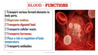 BLOOD - FUNCTIONS
Transport various formed elements to
body parts.
Dispersion medium.
Transports digested food.
Transports cellular waste.
Transports hormones.
Plays a role in regulation of body
temperature.
Transports antibodies
02-11-2022 Dr. C. Beulah Jayarani 20
 