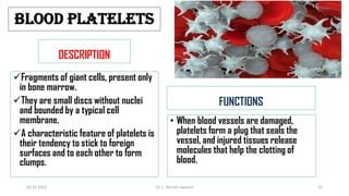 BLOOD PLATELETS
DESCRIPTION
Fragments of giant cells, present only
in bone marrow.
They are small discs without nuclei
and bounded by a typical cell
membrane.
A characteristic feature of platelets is
their tendency to stick to foreign
surfaces and to each other to form
clumps.
FUNCTIONS
• When blood vessels are damaged,
platelets form a plug that seals the
vessel, and injured tissues release
molecules that help the clotting of
blood.
02-11-2022 Dr. C. Beulah Jayarani 25
 