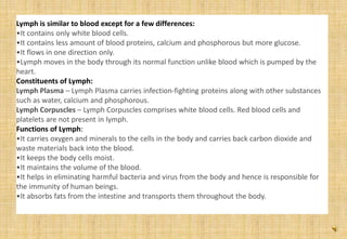 Lymph is similar to blood except for a few differences:
•It contains only white blood cells.
•It contains less amount of blood proteins, calcium and phosphorous but more glucose.
•It flows in one direction only.
•Lymph moves in the body through its normal function unlike blood which is pumped by the
heart.
Constituents of Lymph:
Lymph Plasma – Lymph Plasma carries infection-fighting proteins along with other substances
such as water, calcium and phosphorous.
Lymph Corpuscles – Lymph Corpuscles comprises white blood cells. Red blood cells and
platelets are not present in lymph.
Functions of Lymph:
•It carries oxygen and minerals to the cells in the body and carries back carbon dioxide and
waste materials back into the blood.
•It keeps the body cells moist.
•It maintains the volume of the blood.
•It helps in eliminating harmful bacteria and virus from the body and hence is responsible for
the immunity of human beings.
•It absorbs fats from the intestine and transports them throughout the body.
 