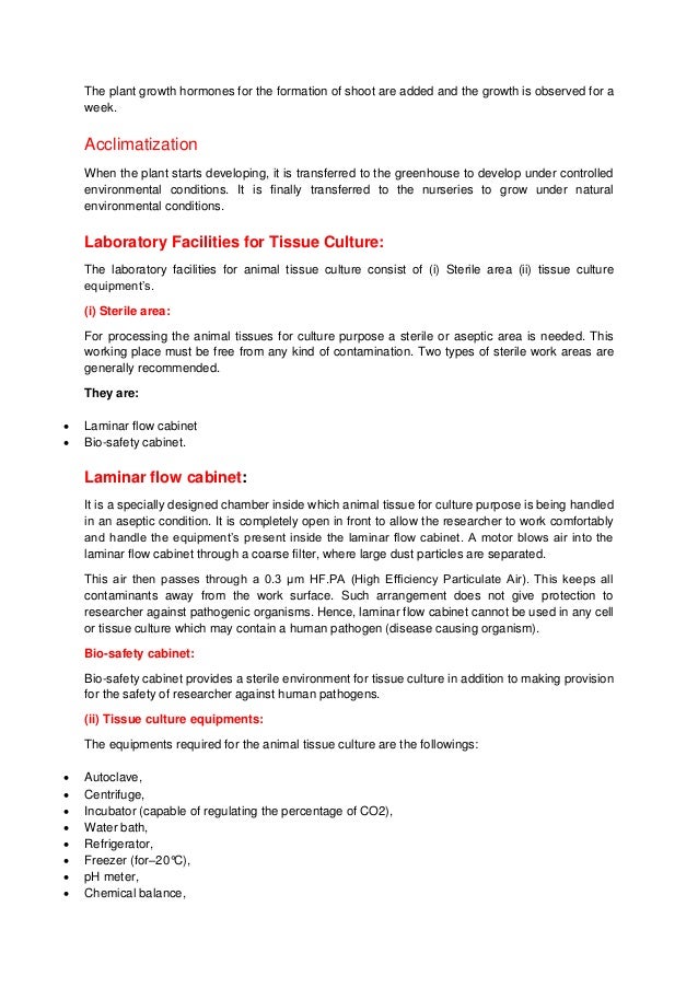 The plant growth hormones for the formation of shoot are added and the growth is observed for a
week.
Acclimatization
When the plant starts developing, it is transferred to the greenhouse to develop under controlled
environmental conditions. It is finally transferred to the nurseries to grow under natural
environmental conditions.
Laboratory Facilities for Tissue Culture:
The laboratory facilities for animal tissue culture consist of (i) Sterile area (ii) tissue culture
equipment’s.
(i) Sterile area:
For processing the animal tissues for culture purpose a sterile or aseptic area is needed. This
working place must be free from any kind of contamination. Two types of sterile work areas are
generally recommended.
They are:
 Laminar flow cabinet
 Bio-safety cabinet.
Laminar flow cabinet:
It is a specially designed chamber inside which animal tissue for culture purpose is being handled
in an aseptic condition. It is completely open in front to allow the researcher to work comfortably
and handle the equipment’s present inside the laminar flow cabinet. A motor blows air into the
laminar flow cabinet through a coarse filter, where large dust particles are separated.
This air then passes through a 0.3 μm HF.PA (High Efficiency Particulate Air). This keeps all
contaminants away from the work surface. Such arrangement does not give protection to
researcher against pathogenic organisms. Hence, laminar flow cabinet cannot be used in any cell
or tissue culture which may contain a human pathogen (disease causing organism).
Bio-safety cabinet:
Bio-safety cabinet provides a sterile environment for tissue culture in addition to making provision
for the safety of researcher against human pathogens.
(ii) Tissue culture equipments:
The equipments required for the animal tissue culture are the followings:
 Autoclave,
 Centrifuge,
 Incubator (capable of regulating the percentage of CO2),
 Water bath,
 Refrigerator,
 Freezer (for–20°C),
 pH meter,
 Chemical balance,
 