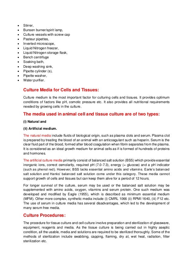  Stirrer,
 Bunsen burner/spirit lamp,
 Culture vessels with screw cap
 Pasteur pipettes,
 Inverted microscope,
 Liquid Nitrogen freezer,
 Liquid Nitrogen storage flask,
 Bench centrifuge
 Soaking bath,
 Deep washing sink,
 Pipette cylinder (s),
 Pipette washer,
 Water purifier.
Culture Media for Cells and Tissues:
Culture medium is the most important factor for culturing cells and tissues. It provides optimum
conditions of factors like pH, osmotic pressure etc. It also provides all nutritional requirements
needed by growing cells in the culture.
The media used in animal cell and tissue culture are of two types:
(i) Natural and
(ii) Artificial medium.
The natural media include fluids of biological origin, such as plasma clots and serum. Plasma clot
is prepared by treating the blood of an animal with an anticoagulant such as heparin. Serum is the
clear fluid part of the blood, formed after blood coagulation when fibrin separates from the plasma.
It is considered as an ideal growth medium for animal cells as if is formed of hundreds of proteins
and hormones.
The artificial culture media primarily consist of balanced salt solution (BSS) which provide essential
inorganic ions, correct osmolarity, required pH (7.0-7.3), energy (= glucose) and a pH indicator
(such as phenol red). However, BSS lacks essential amino acids and vitamins. Earle’s balanced
salt solution and Hanks’ balanced salt solution come under this category. These media cannot
support growth of cells and tissues but can keep them alive for a period of 12 hours.
For longer survival of the culture, serum may be used or the balanced salt solution may be
supplemented with amino acids, oxygen, vitamins and serum protein. One such medium was
developed and modified by Eagle (1955), which is described as minimum essential medium
(MFM). Other more complex, synthetic media include (i) CMRL 1066 (ii) RPMI 1640, (iii) F12 etc.
The use of serum in culture media has several disadvantages, which led to the development of
many serum free media.
Culture Procedures:
The procedure for tissue culture and cell culture involve preparation and sterilization of glassware,
equipment, reagents and media. As the tissue culture is being carried out in highly aseptic
condition, all the usable, media and solutions are required to be sterilized thoroughly. Some of the
methods of sterilization include swabbing, capping, flaming, dry at, wet heat, radiation, filter
sterilization etc.
 
