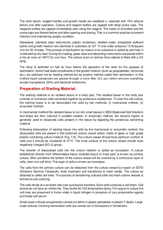 The work bench, reagent bottles and growth media are swabbed (= cleaned) with 70% ethanol
before and after operation. Culture and reagent bottles are capped with deep screw caps. The
reagents bottles are capped immediately alter using the reagent. The necks of all bottles and the
screw caps are flamed before and after opening and closing. This is a common practice to prevent
infection and maintaining aseptic condition.
Glassware, stainless steel instruments, plastic containers, distilled water, phosphate buffered
saline and growth medium are sterilized in autoclave at 121 °C and under pressure 15 lb/square
inch for 20 minutes. This process of sterilization by means of an autoclave is called as wet heat. It
is followed by dry heat. During dry heating, glass ware and dissecting instruments are placed within
a hot air oven at 160°C for one hour. The culture room or laminar How cabinet is fitted with a UV
lamp.
The lamp is switched on half an hour before the operation of the work for the purpose of
sterilization. Some heat labile constituents of the growth medium (such as polypeptides, hormones
etc.) are sterilized not by heating method but by another method called filter sterilization. In this
method liquid substances are passed through a micro filter (0.2 μm) which removes everything
except mycoplasma (50%) and bacterial endotoxins.
Preparation of Starting Material:
The starting material is an isolated tissue or a body part. The isolated tissue or the body part
consists of numerous cells cemented together by proteinous substances. To start the cell culture,
the starting tissue is to be dissociated into cells by two methods: (i) mechanical method, (ii)
enzymatic method.
In mechanical method the isolated tissue is cut into small pieces in BSS (Balanced Salt Solution)
and these are then cultured in suitable vessels. In enzymatic method, the enzyme trypsin is
generally used to dissociate cells present in the tissue by digesting the proteinous cementing
material.
Following dissociation of starting tissue into cells by the mechanical or enzymatic method, the
dissociated cells are placed in flat bottomed culture vessel (either made of glass or high grade
plastic) containing culture medium (Fig. 7.9). The culture vessel should have optimum number of
cells and it should be incubated at 37°C. The inner surface of the culture vessel should have
negatively charged (SO-3) group.
The transfer of dissociated cells into the culture medium is called as inoculation. A culture
established directly from differentiated tissue (isolated tissue or body part) is known as primary
culture. After sometime the bottom of the culture vessel will be covered by a continuous layer of
cells, often one cell thick. This layer of cells is known as monolayer.
The cells from the primary culture can be detached from the culture vessel by trypsin or EDTA
(Ethylene Diamine Tetraacetic Acid) treatment and transferred to fresh media. The culture so
obtained is called cell lines. The process of transferring cultured cells into fresh culture vessels is
termed as sub culturing.
The cells divide at a constant rate over successive transfers. Such cells comprise a cell strain. Cell
strains do not have an infinite life. They divide 50-100 times before dying. For long term culture the
cell lines are preserved in frozen state in liquid nitrogen in presence of cryo preservative agents
and foetal calf serum.
Small-scale cultures are generally carried out either in plastic petriplates or plastic T-flasks. Large-
scale cultures involving mammalian cells are carried out in bioreactors or fermenters.
 