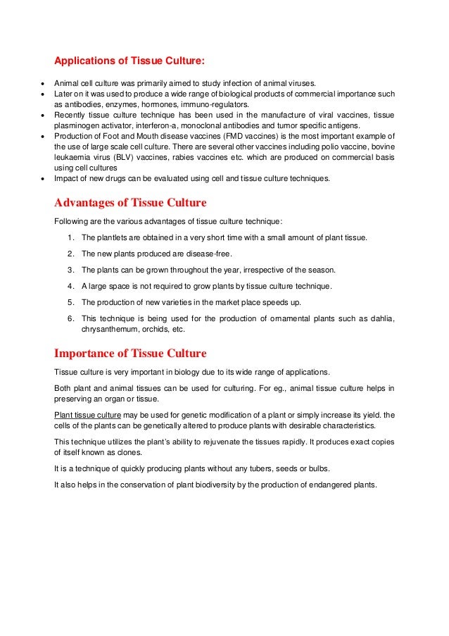 Applications of Tissue Culture:
 Animal cell culture was primarily aimed to study infection of animal viruses.
 Later on it was used to produce a wide range of biological products of commercial importance such
as antibodies, enzymes, hormones, immuno-regulators.
 Recently tissue culture technique has been used in the manufacture of viral vaccines, tissue
plasminogen activator, interferon-a, monoclonal antibodies and tumor specific antigens.
 Production of Foot and Mouth disease vaccines (FMD vaccines) is the most important example of
the use of large scale cell culture. There are several other vaccines including polio vaccine, bovine
leukaemia virus (BLV) vaccines, rabies vaccines etc. which are produced on commercial basis
using cell cultures
 Impact of new drugs can be evaluated using cell and tissue culture techniques.
Advantages of Tissue Culture
Following are the various advantages of tissue culture technique:
1. The plantlets are obtained in a very short time with a small amount of plant tissue.
2. The new plants produced are disease-free.
3. The plants can be grown throughout the year, irrespective of the season.
4. A large space is not required to grow plants by tissue culture technique.
5. The production of new varieties in the market place speeds up.
6. This technique is being used for the production of ornamental plants such as dahlia,
chrysanthemum, orchids, etc.
Importance of Tissue Culture
Tissue culture is very important in biology due to its wide range of applications.
Both plant and animal tissues can be used for culturing. For eg., animal tissue culture helps in
preserving an organ or tissue.
Plant tissue culture may be used for genetic modification of a plant or simply increase its yield. the
cells of the plants can be genetically altered to produce plants with desirable characteristics.
This technique utilizes the plant’s ability to rejuvenate the tissues rapidly. It produces exact copies
of itself known as clones.
It is a technique of quickly producing plants without any tubers, seeds or bulbs.
It also helps in the conservation of plant biodiversity by the production of endangered plants.
 
