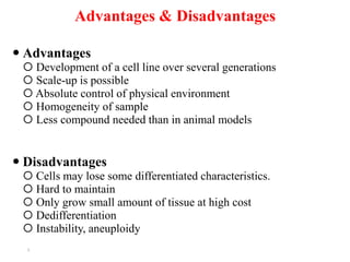Advantages & Disadvantages
 Advantages
 Development of a cell line over several generations
 Scale-up is possible
 Absolute control of physical environment
 Homogeneity of sample
 Less compound needed than in animal models
 Disadvantages
 Cells may lose some differentiated characteristics.
 Hard to maintain
 Only grow small amount of tissue at high cost
 Dedifferentiation
 Instability, aneuploidy
5
 