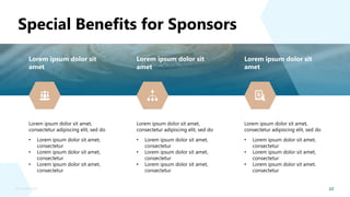 22
Sponsorship Deck
Special Benefits for Sponsors
Lorem ipsum dolor sit
amet
Lorem ipsum dolor sit amet,
consectetur adipiscing elit, sed do
• Lorem ipsum dolor sit amet,
consectetur
• Lorem ipsum dolor sit amet,
consectetur
• Lorem ipsum dolor sit amet,
consectetur
Lorem ipsum dolor sit
amet
Lorem ipsum dolor sit amet,
consectetur adipiscing elit, sed do
• Lorem ipsum dolor sit amet,
consectetur
• Lorem ipsum dolor sit amet,
consectetur
• Lorem ipsum dolor sit amet,
consectetur
Lorem ipsum dolor sit
amet
Lorem ipsum dolor sit amet,
consectetur adipiscing elit, sed do
• Lorem ipsum dolor sit amet,
consectetur
• Lorem ipsum dolor sit amet,
consectetur
• Lorem ipsum dolor sit amet,
consectetur
 