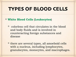 TYPES OF BLOOD CELLS
White Blood Cells (Leukocytes)
colorless cell that circulates in the blood
and body fluids and is involved in
counteracting foreign substances and
disease
there are several types, all amoeboid cells
with a nucleus, including lymphocytes,
granulocytes, monocytes, and macrophages.
 