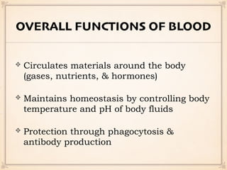 OVERALL FUNCTIONS OF BLOOD
Circulates materials around the body
(gases, nutrients, & hormones)
Maintains homeostasis by controlling body
temperature and pH of body fluids
Protection through phagocytosis &
antibody production
 
