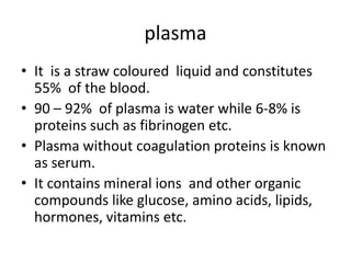 plasma
• It is a straw coloured liquid and constitutes
  55% of the blood.
• 90 – 92% of plasma is water while 6-8% is
  proteins such as fibrinogen etc.
• Plasma without coagulation proteins is known
  as serum.
• It contains mineral ions and other organic
  compounds like glucose, amino acids, lipids,
  hormones, vitamins etc.
 