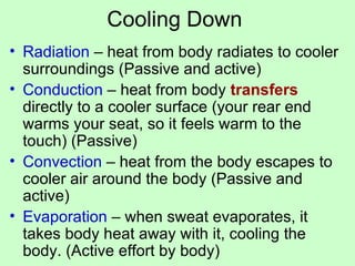 Cooling Down Radiation  – heat from body radiates to cooler surroundings (Passive and active) Conduction  – heat from body  transfers  directly to a cooler surface (your rear end warms your seat, so it feels warm to the touch) (Passive) Convection  – heat from the body escapes to cooler air around the body (Passive and active) Evaporation  – when sweat evaporates, it takes body heat away with it, cooling the body. (Active effort by body) 