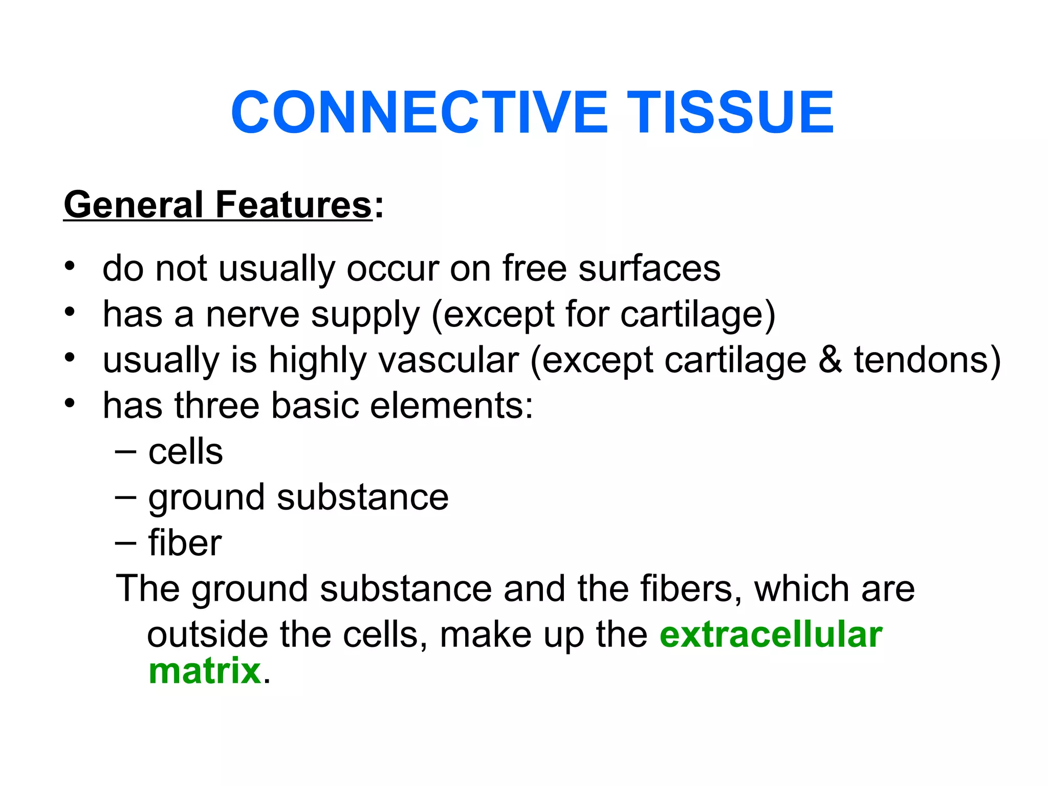 CONNECTIVE TISSUE
General Features:
• do not usually occur on free surfaces
• has a nerve supply (except for cartilage)
• usually is highly vascular (except cartilage & tendons)
• has three basic elements:
– cells
– ground substance
– fiber
The ground substance and the fibers, which are
outside the cells, make up the extracellular
matrix.
 