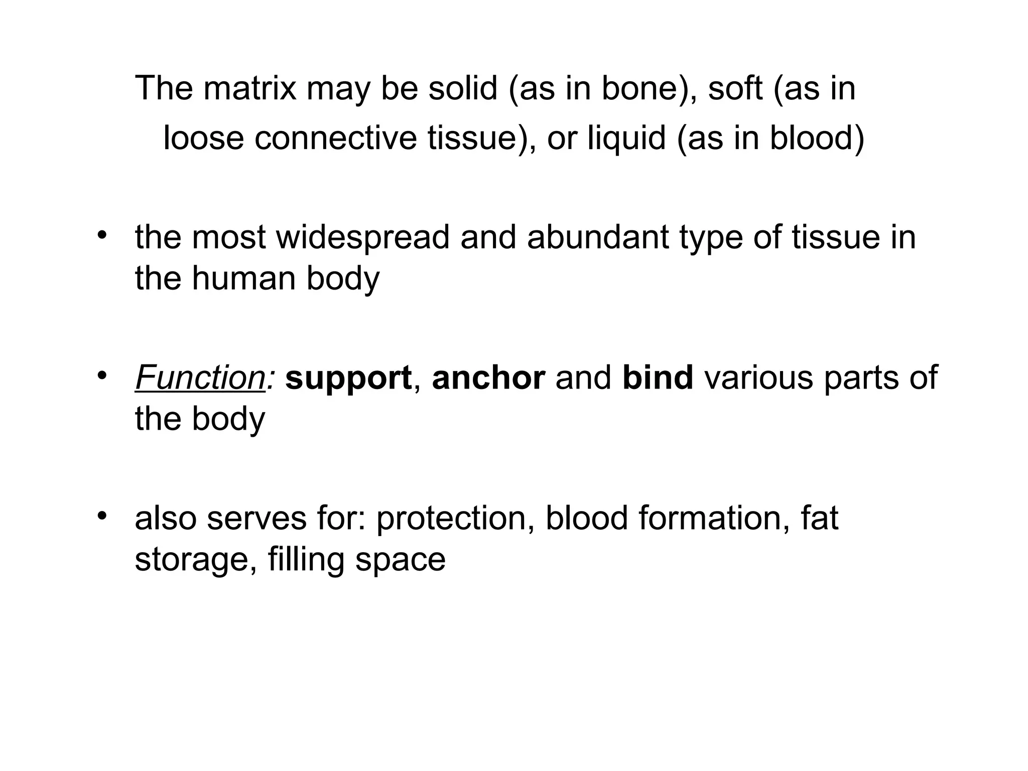 The matrix may be solid (as in bone), soft (as in
loose connective tissue), or liquid (as in blood)
• the most widespread and abundant type of tissue in
the human body
• Function: support, anchor and bind various parts of
the body
• also serves for: protection, blood formation, fat
storage, filling space
 
