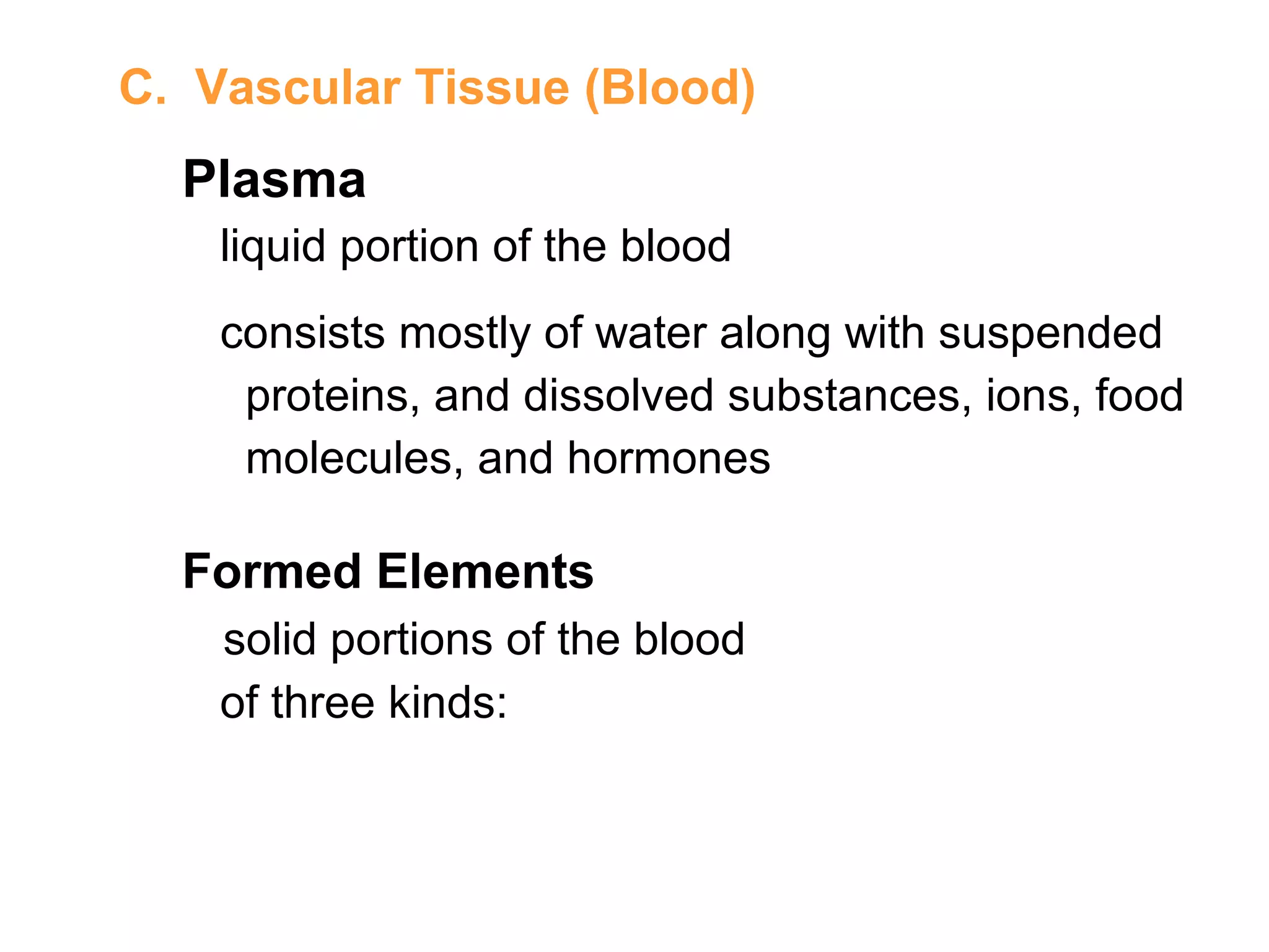 C. Vascular Tissue (Blood)
Plasma
liquid portion of the blood
consists mostly of water along with suspended
proteins, and dissolved substances, ions, food
molecules, and hormones
Formed Elements
solid portions of the blood
of three kinds:
 