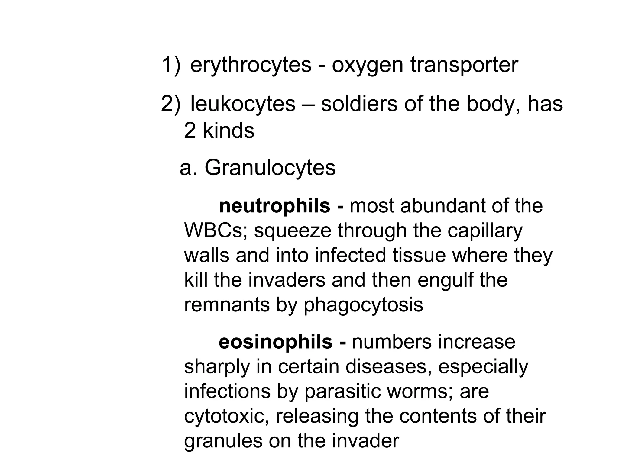 1) erythrocytes - oxygen transporter
2) leukocytes – soldiers of the body, has
2 kinds
a. Granulocytes
neutrophils - most abundant of the
WBCs; squeeze through the capillary
walls and into infected tissue where they
kill the invaders and then engulf the
remnants by phagocytosis
eosinophils - numbers increase
sharply in certain diseases, especially
infections by parasitic worms; are
cytotoxic, releasing the contents of their
granules on the invader
 