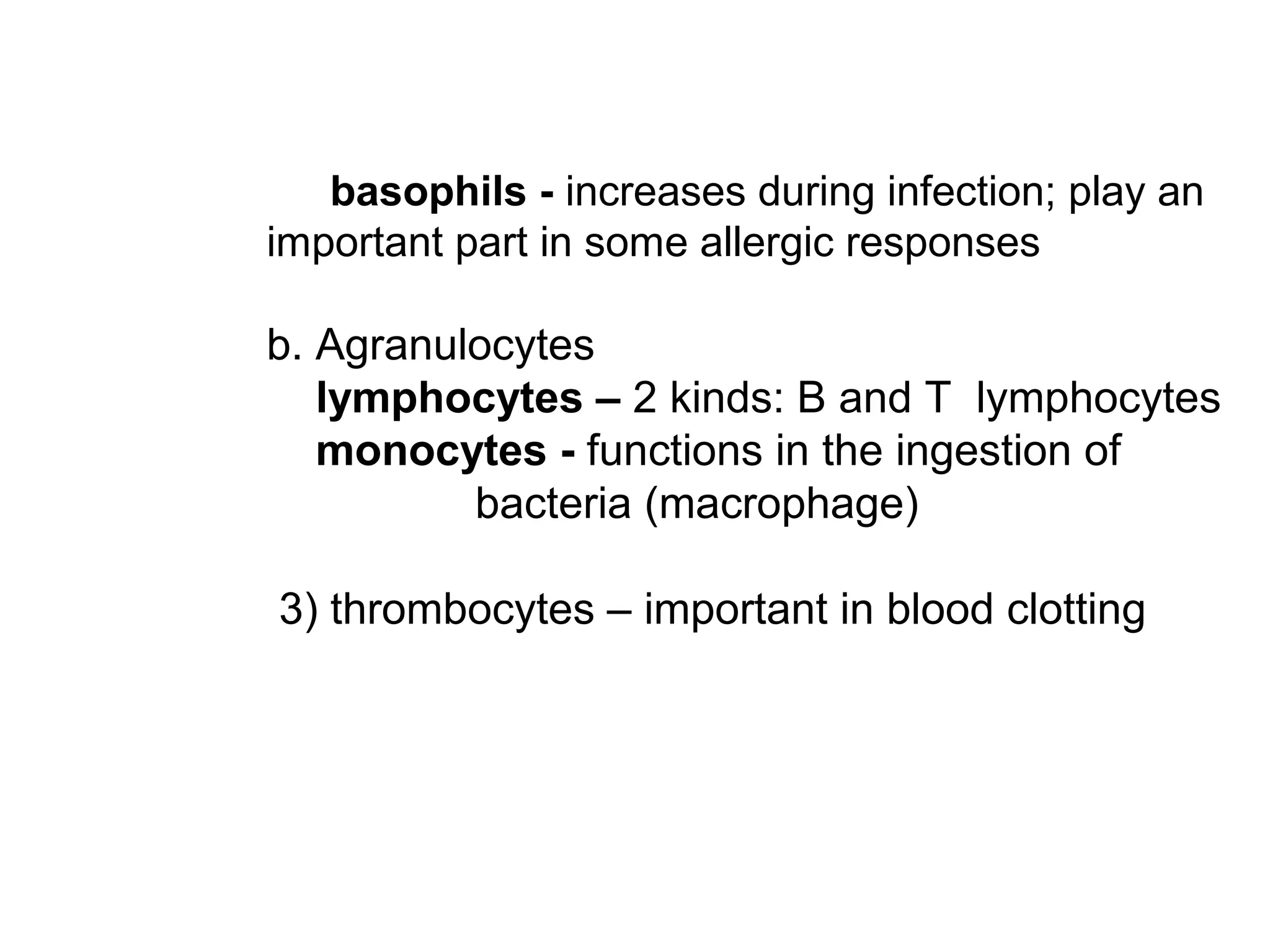 basophils - increases during infection; play an
important part in some allergic responses
b. Agranulocytes
lymphocytes – 2 kinds: B and T lymphocytes
monocytes - functions in the ingestion of
bacteria (macrophage)
3) thrombocytes – important in blood clotting
 