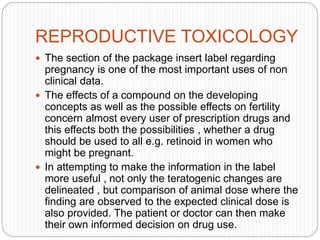 REPRODUCTIVE TOXICOLOGY
 The section of the package insert label regarding
pregnancy is one of the most important uses of non
clinical data.
 The effects of a compound on the developing
concepts as well as the possible effects on fertility
concern almost every user of prescription drugs and
this effects both the possibilities , whether a drug
should be used to all e.g. retinoid in women who
might be pregnant.
 In attempting to make the information in the label
more useful , not only the teratogenic changes are
delineated , but comparison of animal dose where the
finding are observed to the expected clinical dose is
also provided. The patient or doctor can then make
their own informed decision on drug use.
 