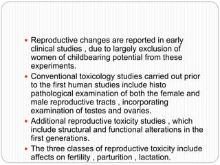  Reproductive changes are reported in early
clinical studies , due to largely exclusion of
women of childbearing potential from these
experiments.
 Conventional toxicology studies carried out prior
to the first human studies include histo
pathological examination of both the female and
male reproductive tracts , incorporating
examination of testes and ovaries.
 Additional reproductive toxicity studies , which
include structural and functional alterations in the
first generations.
 The three classes of reproductive toxicity include
affects on fertility , parturition , lactation.
 