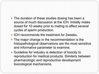  The duration of these studies dosing has been a
source of much discussion at the ICH. Initially males
dosed for 10 weeks prior to mating to affect several
cycles of sperm production.
 ICH recommends the treatment for 2weeks.
 The major change in the recommendation is the
histopathological observations are the most sensitive
and informative parameter to examine.
 Guideline for industry is detection of toxicity to
reproduction for medical products. Similarly between
pharmacologic and reproductive development
toxicological mechanisms.
 