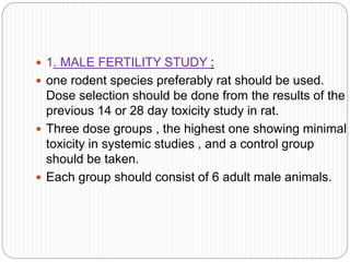  1. MALE FERTILITY STUDY :
 one rodent species preferably rat should be used.
Dose selection should be done from the results of the
previous 14 or 28 day toxicity study in rat.
 Three dose groups , the highest one showing minimal
toxicity in systemic studies , and a control group
should be taken.
 Each group should consist of 6 adult male animals.
 