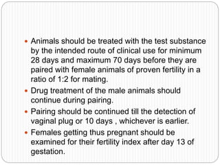  Animals should be treated with the test substance
by the intended route of clinical use for minimum
28 days and maximum 70 days before they are
paired with female animals of proven fertility in a
ratio of 1:2 for mating.
 Drug treatment of the male animals should
continue during pairing.
 Pairing should be continued till the detection of
vaginal plug or 10 days , whichever is earlier.
 Females getting thus pregnant should be
examined for their fertility index after day 13 of
gestation.
 