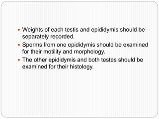  Weights of each testis and epididymis should be
separately recorded.
 Sperms from one epididymis should be examined
for their motility and morphology.
 The other epididymis and both testes should be
examined for their histology.
 