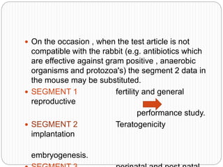  On the occasion , when the test article is not
compatible with the rabbit (e.g. antibiotics which
are effective against gram positive , anaerobic
organisms and protozoa's) the segment 2 data in
the mouse may be substituted.
 SEGMENT 1 fertility and general
reproductive
performance study.
 SEGMENT 2 Teratogenicity
implantation
embryogenesis.
 