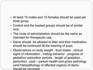  At least 15 males and 15 females should be used per
dose group.
 Control and the treated groups should be of similar
size.
 The route of administration should be the same as
intended for therapeutic use.
 Dams should be allowed to litter and their medication
should be continued till the wearing of pups.
 Observations on body weight , food intake , clinical
signs of intoxication , mating behavior , progress of
gestation/ parturition periods , length of gestation ,
parturition , post – partum health and gross pathology
(and histopathology of affected organs) of dams
should be recorded.
 