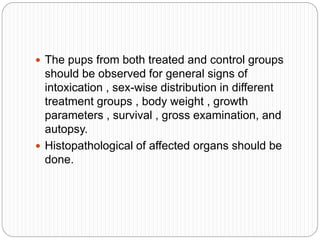  The pups from both treated and control groups
should be observed for general signs of
intoxication , sex-wise distribution in different
treatment groups , body weight , growth
parameters , survival , gross examination, and
autopsy.
 Histopathological of affected organs should be
done.
 