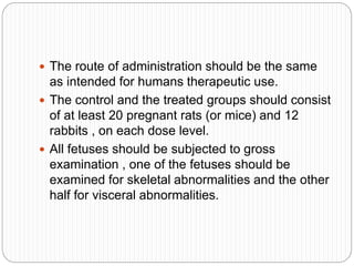  The route of administration should be the same
as intended for humans therapeutic use.
 The control and the treated groups should consist
of at least 20 pregnant rats (or mice) and 12
rabbits , on each dose level.
 All fetuses should be subjected to gross
examination , one of the fetuses should be
examined for skeletal abnormalities and the other
half for visceral abnormalities.
 