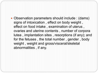  Observation parameters should include : (dams)
signs of intoxication , effect on body weight ,
effect on food intake , examination of uterus ,
ovaries and uterine contents , number of corpora
lutea , implantation sites , resorptions (if any); and
for the fetuses , the total number , gender , body
weight , weight and gross/visceral/skeletal
abnormalities , if any.
 