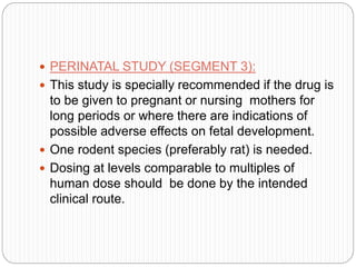  PERINATAL STUDY (SEGMENT 3):
 This study is specially recommended if the drug is
to be given to pregnant or nursing mothers for
long periods or where there are indications of
possible adverse effects on fetal development.
 One rodent species (preferably rat) is needed.
 Dosing at levels comparable to multiples of
human dose should be done by the intended
clinical route.
 